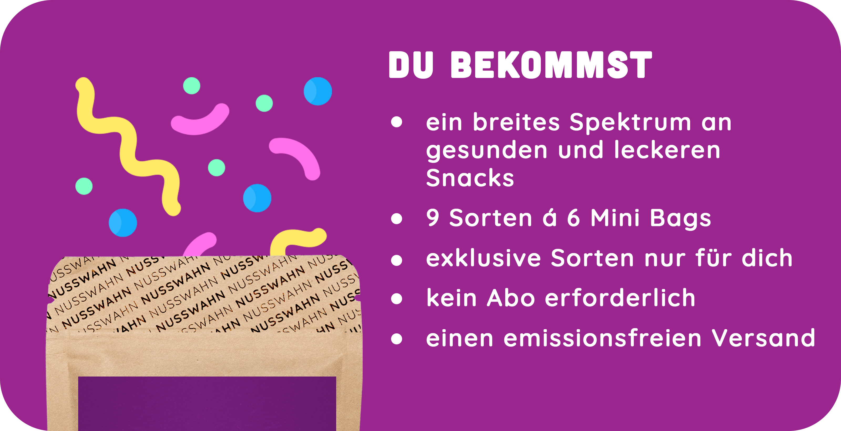 Du bekommst ein breites Spektrum an Snacks, neun Sorten mit je sechs Mini Bags, exklusive Sorten, kein Abo und emissionsfreien Versand